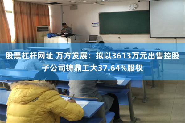 股票杠杆网址 万方发展：拟以3613万元出售控股子公司铸鼎工大37.64%股权