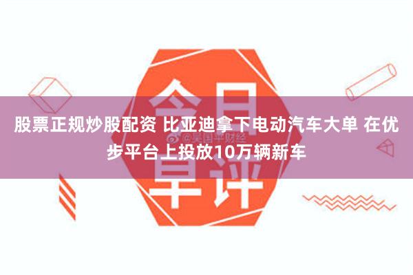 股票正规炒股配资 比亚迪拿下电动汽车大单 在优步平台上投放10万辆新车