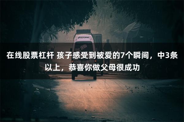 在线股票杠杆 孩子感受到被爱的7个瞬间，中3条以上，恭喜你做父母很成功