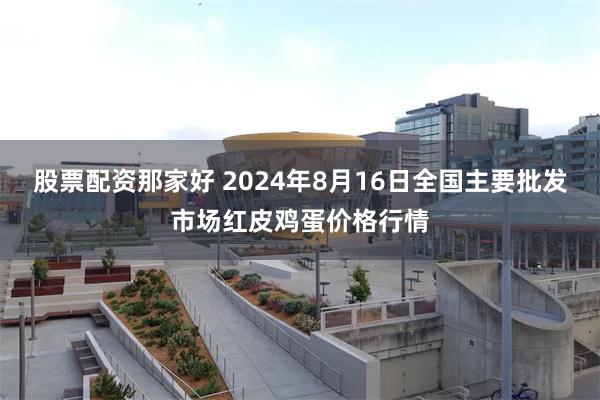 股票配资那家好 2024年8月16日全国主要批发市场红皮鸡蛋价格行情