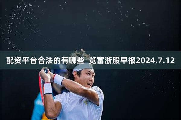 配资平台合法的有哪些  览富浙股早报2024.7.12