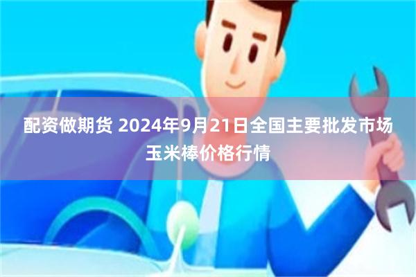 配资做期货 2024年9月21日全国主要批发市场玉米棒价格行