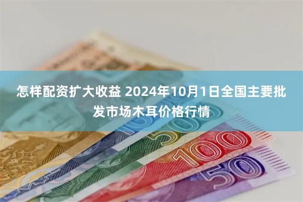 怎样配资扩大收益 2024年10月1日全国主要批发市场木耳价