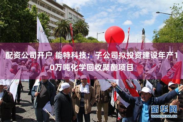 配资公司开户 能特科技：子公司拟投资建设年产10万吨化学回收