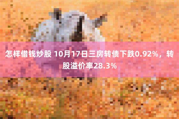 怎样借钱炒股 10月17日三房转债下跌0.92%，转股溢价率