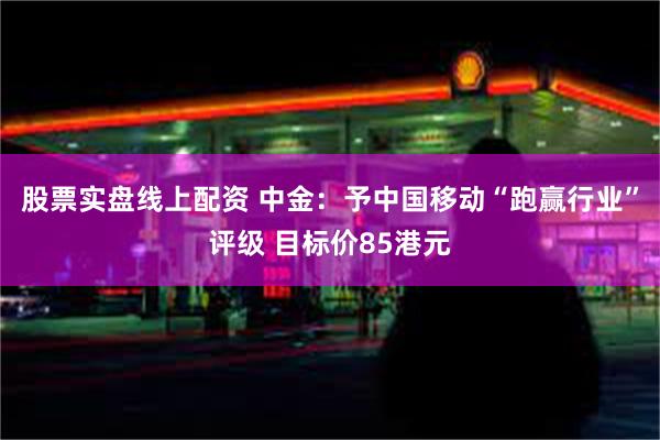 股票实盘线上配资 中金：予中国移动“跑赢行业”评级 目标价8