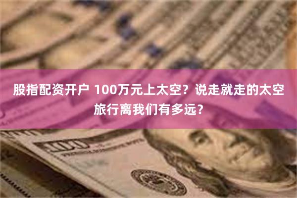 股指配资开户 100万元上太空？说走就走的太空旅行离我们有多