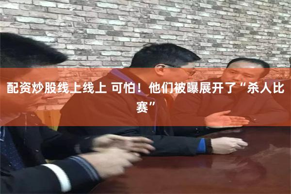 配资炒股线上线上 可怕！他们被曝展开了“杀人比赛”