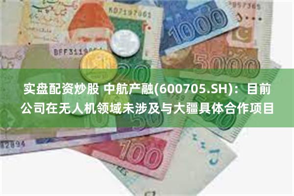 实盘配资炒股 中航产融(600705.SH)：目前公司在无人