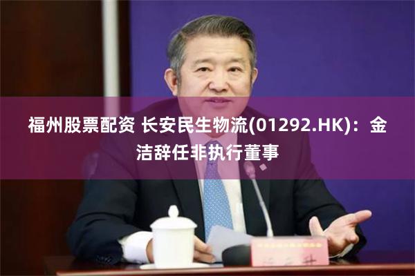 福州股票配资 长安民生物流(01292.HK)：金洁辞任非执