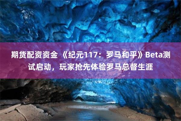 期货配资资金 《纪元117：罗马和平》Beta测试启动，玩家抢先体验罗马总督生涯