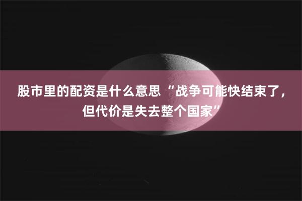 股市里的配资是什么意思 “战争可能快结束了，但代价是失去整个