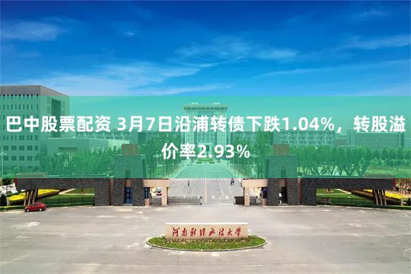 巴中股票配资 3月7日沿浦转债下跌1.04%，转股溢价率2.